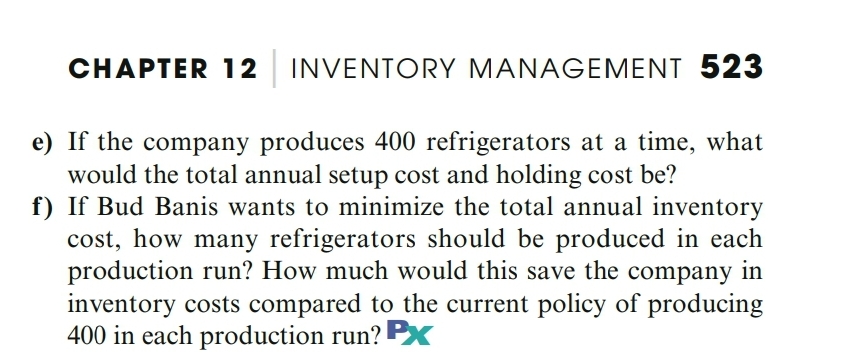 CHAPTER 12 INVENTORY MANAGEMENT 523
e) If the company produces 400 refrigerators at a time, what
would the total annual setup cost and holding cost be?
f) If Bud Banis wants to minimize the total annual inventory
cost, how many refrigerators should be produced in each
production run? How much would this save the company in
inventory costs compared to the current policy of producing
400 in each production run? Px
