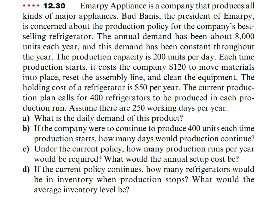 12.30
Emarpy Appliance is a company that produces all
kinds of major appliances. Bud Banis, the president of Emarpy,
is concerned about the production policy for the company's best-
selling refrigerator. The annual demand has been about 8,000
units each year, and this demand has been constant throughout
year. The production capacity is 200 units per day. Each time
production starts, it costs the company $120 to move materials
into place, reset the assembly line, and clean the equipment. The
holding cost of a refrigerator is $50 per year. The current produc-
tion plan calls for 400 refrigerators to be produced in each pro-
duction run. Assume there are 250 working days per year.
a) What is the daily demand of this product?
b) If the company were to continue to produce 400 units each time
production starts, how many days would production continue?
c) Under the current policy, how many production runs per year
would be required? What would the annual setup cost be?
d) If the current policy continues, how many refrigerators would
be in inventory when production stops? What would the
average inventory level be?
the
