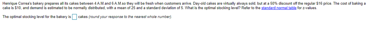 Henrique Correa's bakery prepares all its cakes between 4 A.M.and 6 A.M.so they will be fresh when customers arrive. Day-old cakes are virtually always sold, but at a 50% discount off the regular $16 price. The cost of baking a
cake is $10, and demand is estimated to be normally distributed, with a mean of 25 and a standard deviation of 5. What is the optimal stocking level? Refer to the standard normal table for z-values.
The optimal stocking level for the bakery is cakes (round your response to the nearest whole number).
