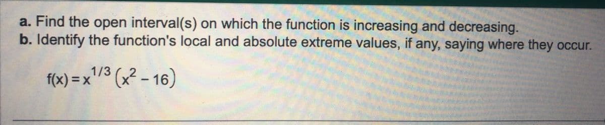 a. Find the open interval(s) on which the function is increasing and decreasing.
b. Identify the function's local and absolute extreme values, if any, saying where they occur.
1/3
f(x) = x ¹/³ (x² - 16)