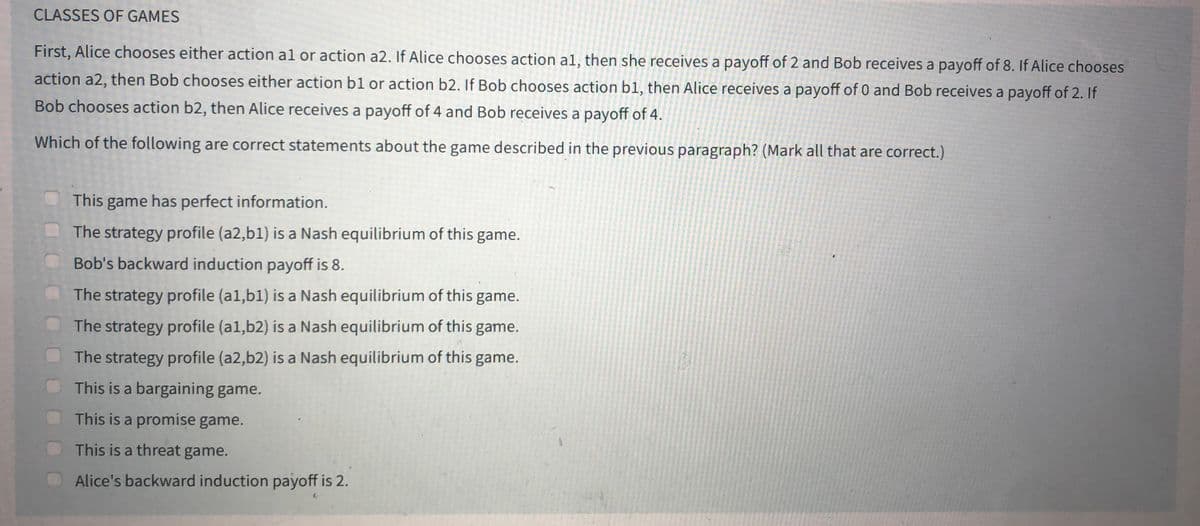 CLASSES OF GAMES
First, Alice chooses either action al or action a2. If Alice chooses action al, then she receives a payoff of 2 and Bob receives a payoff of 8. If Alice chooses
action a2, then Bob chooses either action b1 or action b2. If Bob chooses action b1, then Alice receives a payoff of 0 and Bob receives a payoff of 2. If
Bob chooses action b2, then Alice receives a payoff of 4 and Bob receives a payoff of 4.
Which of the following are correct statements about the game described in the previous paragraph? (Mark all that are correct.)
This game has perfect information.
The strategy profile (a2,b1) is a Nash equilibrium of this game.
Bob's backward induction payoff is 8.
The strategy profile (al,b1) is a Nash equilibrium of this game.
The strategy profile (a1,b2) is a Nash equilibrium of this game.
The strategy profile (a2,b2) is a Nash equilibrium of this game.
This is a bargaining game.
This is a promise game.
This is a threat game.
Alice's backward induction payoff is 2.