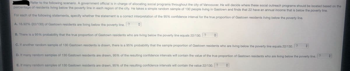 Refer to the following scenario. A government official is in charge of allocating social programs throughout the city of Vancouver. He will decide where these social outreach programs should be located based on the
percentage of residents living below the poverty line in each region of the city. He takes a simple random sample of 130 people living in Gastown and finds that 22 have an annual income that is below the poverty line.
For each of the following statements, specify whether the statement is a correct interpretation of the 95% confidence interval for the true proportion of Gastown residents living below the poverty line.
A. 16.92% (22/130) of Gastown residents are living below the poverty line. ?
+
B. There is a 95% probability that the true proportion of Gastown residents who are living below the poverty line equals 22/130. ?
C. If another random sample of 130 Gastown residents is drawn, there is a 95% probability that the sample proportion of Gastown residents who are living below the poverty line equals 22/130. ?
D. If many random samples of 130 Gastown residents are drawn, 95% of the resulting confidence intervals will contain the value of the true proportion of Gastown residents who are living below the poverty line. ?
E. If many random samples of 130 Gastown residents are drawn, 95% of the resulting confidence intervals will contain the value 22/130. ?
4