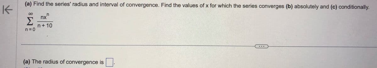 K
(a) Find the series' radius and interval of convergence. Find the values of x for which the series converges (b) absolutely and (c) conditionally.
nxn
n+10
n=0
(a) The radius of convergence is