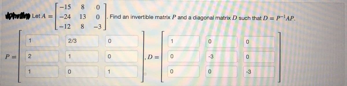 P =
1
-15
Let A = -24
-12
2
1
2/3
1
0
8
0
13
0
8 -3
Find an invertible matrix P and a diagonal matrix D such that D = P-¹AP.
0
0
1
, D =
1
0
0
0
-3
0
0
0
-3