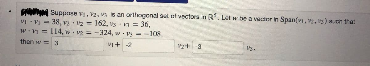 wwwwww Suppose V1, V2, V3 is an orthogonal set of vectors in R5. Let w be a vector in Span(v1, v2, V3) such that
V₁ V1 = 38, v2 · V2 =
162, v3 V3 = 36,
w.v₁ = 114, w v2 = -324, w v3 = -108,
then w = 3
V1+ -2
V2+ -3
V3.