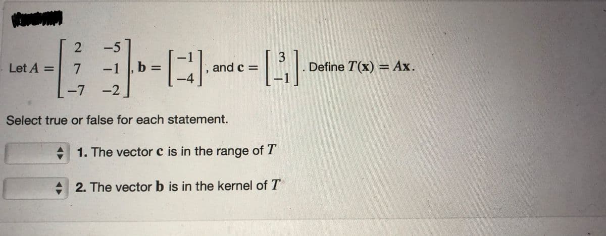 A
2
7
-7 -2
Select true or false for each statement.
Let A =
---
and c =
-4
-1 1, b =
3
[³].
1. The vector c is in the range of T
2. The vector b is in the kernel of T
Define T(x) = Ax.