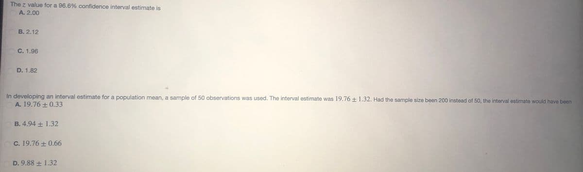 The z value for a 96.6% confidence interval estimate is
A. 2.00
B. 2.12
C. 1.96
D. 1.82
In developing an interval estimate for a population mean, a sample of 50 observations was used. The interval estimate was 19.76 ± 1.32. Had the sample size been 200 instead of 50, the interval estimate would have been
A. 19.76 ± 0.33
B. 4.94 ± 1.32
C. 19.76 ± 0.66
D. 9.88 + 1.32