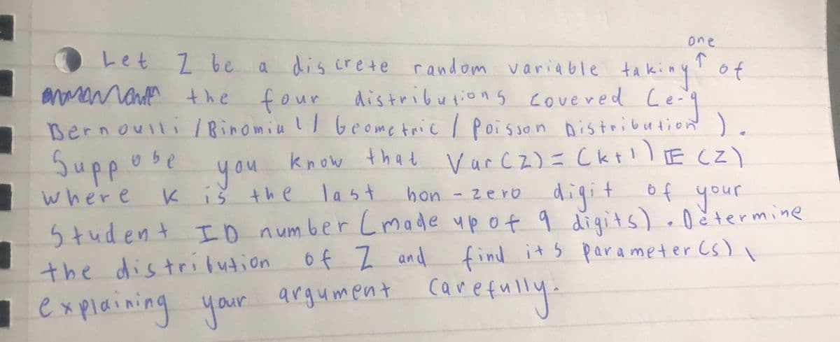 7
one
Let I be a discrete random variable taking ↑ of
mmmamama
naman the four distributions covered Le-g
Bernoulli / Binomia / Geometric / Poisson Distribution ).
you
know that Var (2) = (k+¹) E (Z)
where K is the
digit of your
Student ID number (made up of 9 digits). Determine
the distribution of I and find its parameter (s)
Suppose
last
hon - zero
\
explaining your argument carefully.
1