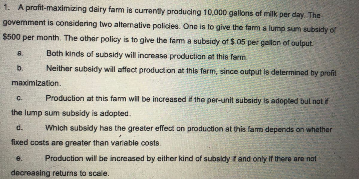 1. A profit-maximizing dairy farm is currently producing 10,000 gallons of milk per day. The
government is considering two alternative policies. One is to give the farm a lump sum subsidy of
$500 per month. The other policy is to give the farm a subsidy of $.05 per gallon of output.
Both kinds of subsidy will increase production at this farm.
Neither subsidy will affect production at this farm, since output is determined by profit
b.
maximization.
C.
Production at this farm will be increased if the per-unit subsidy is adopted but not if
the lump sum subsidy is adopted.
d.
Which subsidy has the greater effect on production at this farm depends on whether
fixed costs are greater than variable costs.
Production will be increased by either kind of subsidy if and only if there are not
decreasing returns to scale.
e.