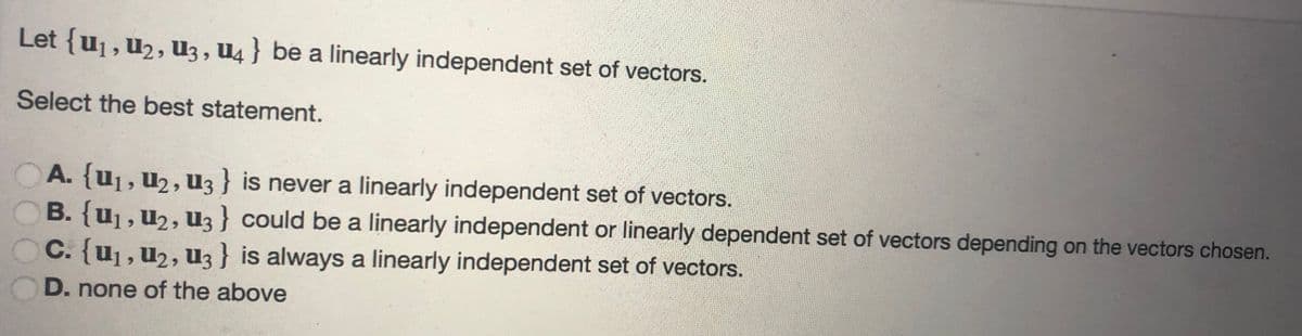 Let {u₁, U₂, U3, U4} be a linearly independent set of vectors.
Select the best statement.
A. {U₁, U₂, U3 } is never a linearly independent set of vectors.
B. {U₁, U₂, U3} could be a linearly independent or linearly dependent set of vectors depending on the vectors chosen.
C. {U₁, U₂, U3 } is always a linearly independent set of vectors.
D. none of the above