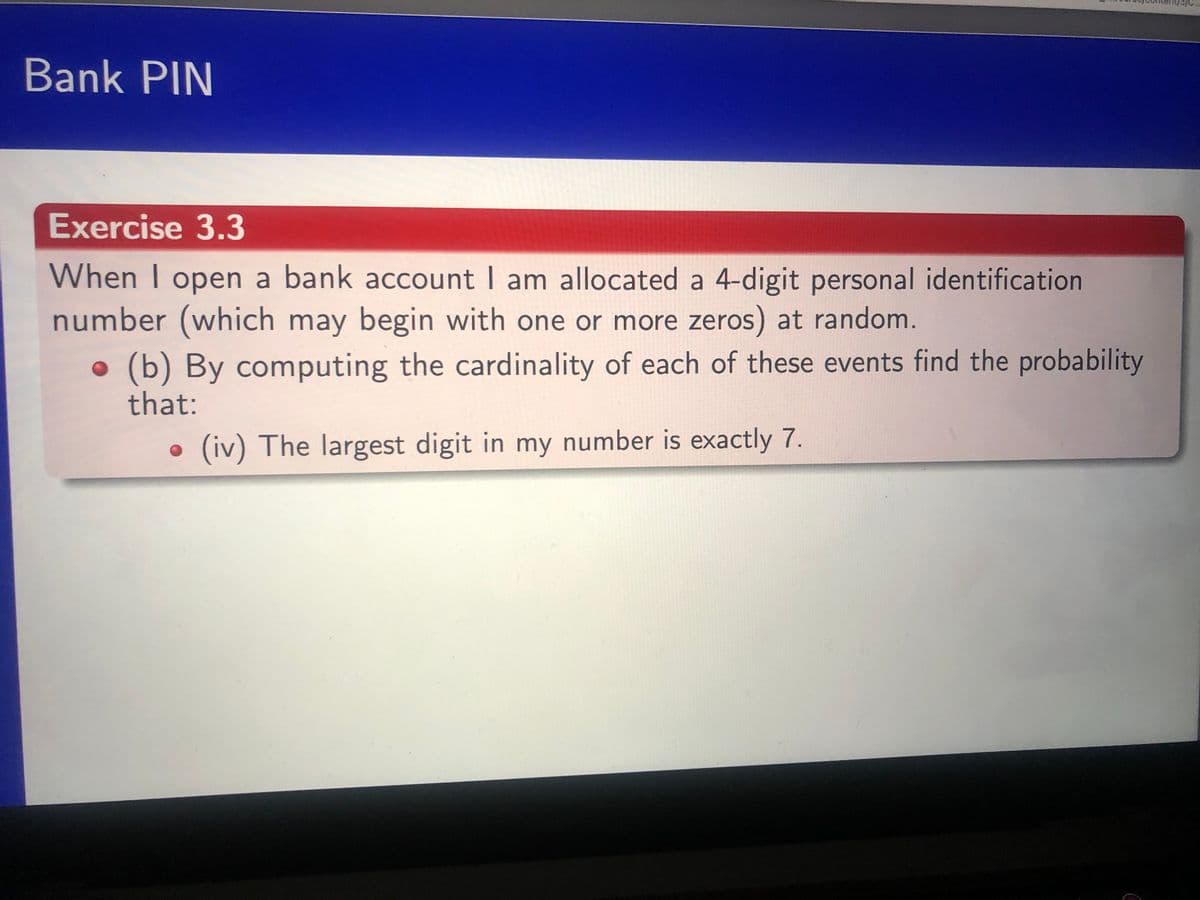 Bank PIN
Exercise 3.3
When I open a bank account I am allocated a 4-digit personal identification
number (which may begin with one or more zeros) at random.
(b) By computing the cardinality of each of these events find the probability
that:
. (iv) The largest digit in my number is exactly 7.