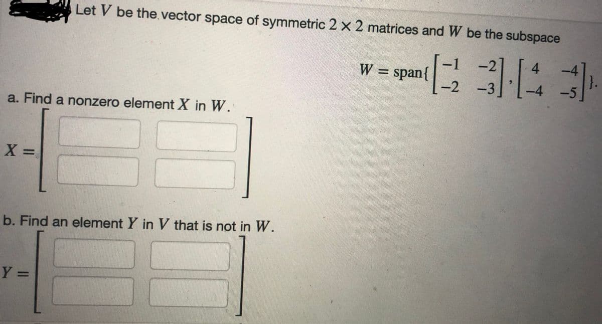 a. Find a nonzero element X in W.
X =
Let V be the vector space of symmetric 2 x 2 matrices and W be the subspace
3][4]
}.
-4 -5
b. Find an element Y in V that is not in W.
Y =
W = span{
-1 -2
-2 -3