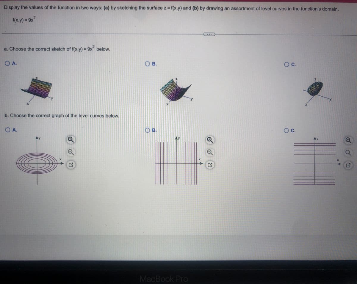 Display the values of the function in two ways: (a) by sketching the surface z=f(x,y) and (b) by drawing an assortment of level curves in the function's domain.
f(x,y) = 9x²
2
a. Choose the correct sketch of f(x,y) = 9x² below.
O A.
b. Choose the correct graph of the level curves below.
O A.
X
6
G
O B.
OB.
X
Ау
HTU-S
X
MacBook Pro
O C.
O C.
X
X