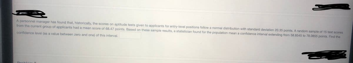 A personnel manager has found that, historically, the scores on aptitude tests given to applicants for entry-level positions follow a normal distribution with standard deviation 20.35 points. A random sample of 15 test scores
from the current group of applicants had a mean score of 68.47 points. Based on these sample results, a statistician found for the population mean a confidence interval extending from 58.8545 to 78.0855 points. Find the
confidence level (as a value between zero and one) of this interval.
Proble