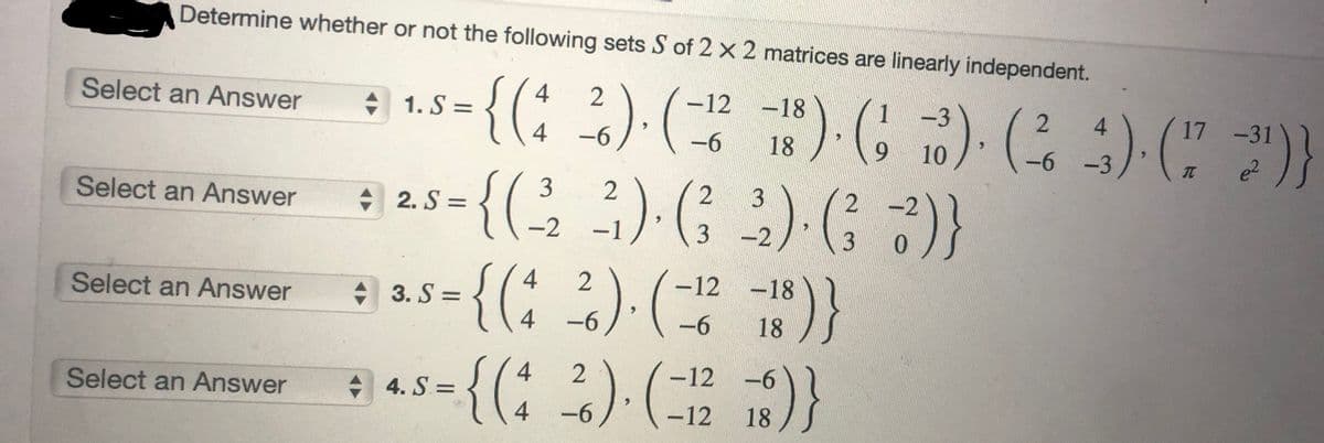 Determine whether or not the following sets S of 2 x 2 matrices are linearly independent.
4
2
:) 1.5 = {(^ ²).(-²² )( )(3)(23)}
{(₁
-3
S=
17
-12-18
-6 18
).
4 -6
10
-6 -3
3 2
2
2
+ 25 = {(²,₂ ²) (²33) G7)}
9
-2 -1
-2
3
0
Select an Answer
Select an Answer
Select an Answer
Select an Answer
25-{(1
:{(4
3. S =
=) 45-{(
4. S=
4
4
-12
-18
2). (28)}
-6
-6
18
2
-6
² ) ( = 12 18 )}
www
-31
e²