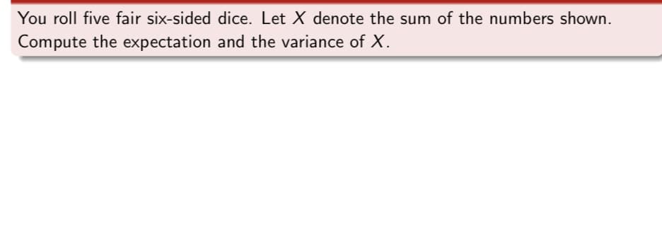 You roll five fair six-sided dice. Let X denote the sum of the numbers shown.
Compute the expectation and the variance of X.