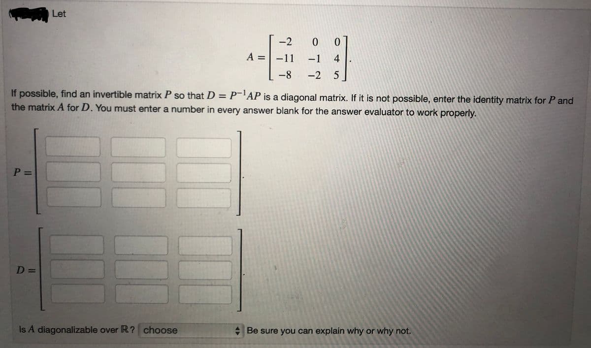 P =
Let
D=
If possible, find an invertible matrix P so that D = P-¹AP is a diagonal matrix. If it is not possible, enter the identity matrix for P and
the matrix A for D. You must enter a number in every answer blank for the answer evaluator to work properly.
III
-2 0 0
-1 4
-2 5
Is A diagonalizable over R? choose
A = -11
-8
Be sure you can explain why or why not.