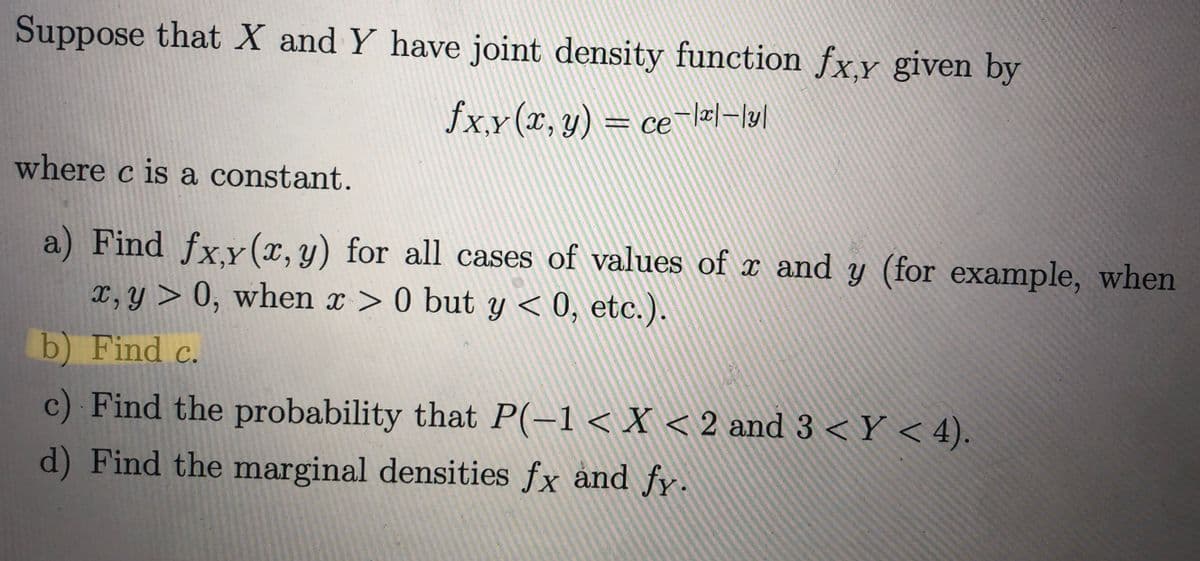 Suppose that X and Y have joint density function fx.y given by
ƒx,x(x, y) = ce¯\x|-|y|
where c is a constant.
a) Find fx,y (x, y) for all cases of values of x and y (for example, when
x, y > 0, when x > 0 but y < 0, etc.).
b) Find c.
c) Find the probability that P(-1 < X < 2 and 3 < Y < 4).
d) Find the marginal densities fx and fy.