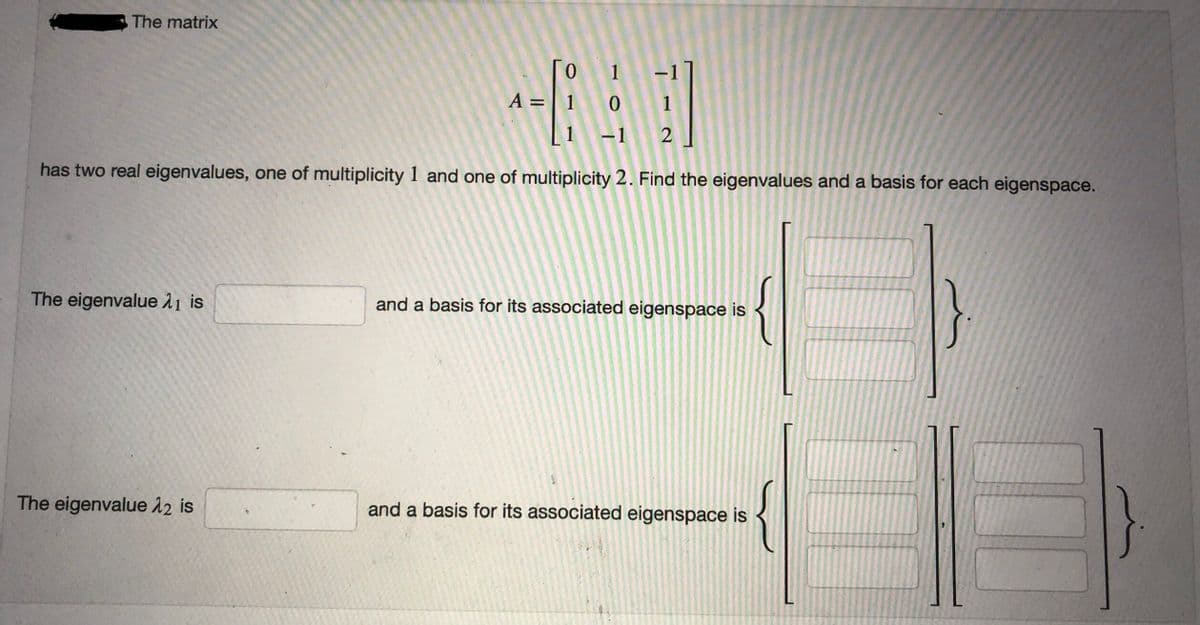 The matrix
The eigenvalue 1 is
0
A = 1
1
0
1 -1
has two real eigenvalues, one of multiplicity 1 and one of multiplicity 2. Find the eigenvalues and a basis for each eigenspace.
The eigenvalue λ2 is
-1
1
2
and a basis for its associated eigenspace is
{
and a basis for its associated eigenspace is