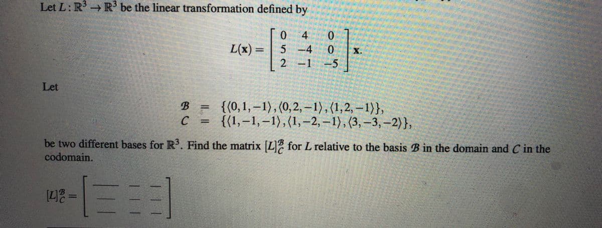 Let L: R³ R³ be the linear transformation defined by
Let
[4] =
0 4 0
L(x) 5 -4 0
2 -1 -5
13
X.
be two different bases for R³. Find the matrix [L] for L relative to the basis B in the domain and C in the
codomain.
B = {(0,1,-1), (0, 2, -1), (1,2,-1)},
C = {(1,-1,-1), (1, -2,-1), (3, -3, -2)},