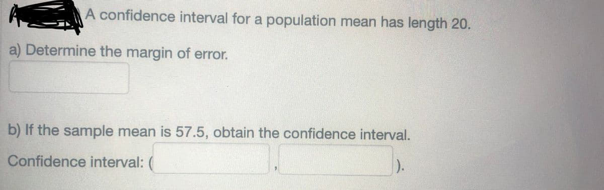 A confidence interval for a population mean has length 20.
a) Determine the margin of error.
b) If the sample mean is 57.5, obtain the confidence interval.
Confidence interval: (
1).