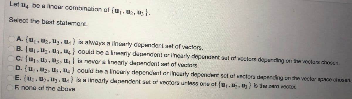 Let u4 be a linear combination of {U₁, U₂, U3 } .
Select the best statement.
A. {U₁, U₂, U3, U4} is always a linearly dependent set of vectors.
B. {U₁, U₂, U3, U4} could be a linearly dependent or linearly dependent set of vectors depending on the vectors chosen.
C. {U₁, U₂, U3, U4} is never a linearly dependent set of vectors.
D. {U₁, U₂, U3, U4} could be a linearly dependent or linearly dependent set of vectors depending on the vector space chosen.
E. {U₁, U₂, U3, U4} is a linearly dependent set of vectors unless one of {u₁, U₂, U3} is the zero vector.
F. none of the above