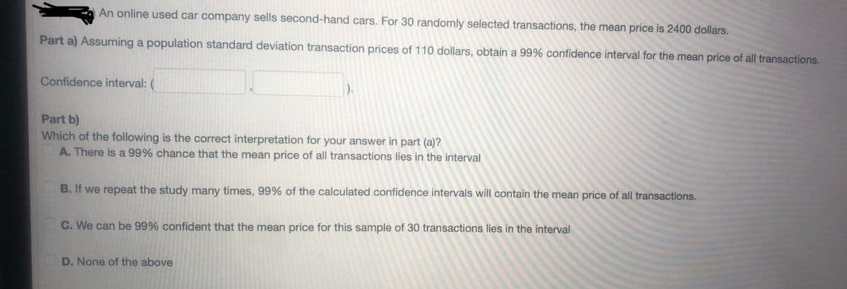 An online used car company sells second-hand cars. For 30 randomly selected transactions, the mean price is 2400 dollars.
Part a) Assuming a population standard deviation transaction prices of 110 dollars, obtain a 99% confidence interval for the mean price of all transactions.
Confidence interval:
D).
Part b)
Which of the following is the correct interpretation for your answer in part (a)?
A. There is a 99% chance that the mean price of all transactions lies in the interval
B. If we repeat the study many times, 99% of the calculated confidence intervals will contain the mean price of all transactions.
C. We can be 99% confident that the mean price for this sample of 30 transactions lies in the interval
D. None of the above