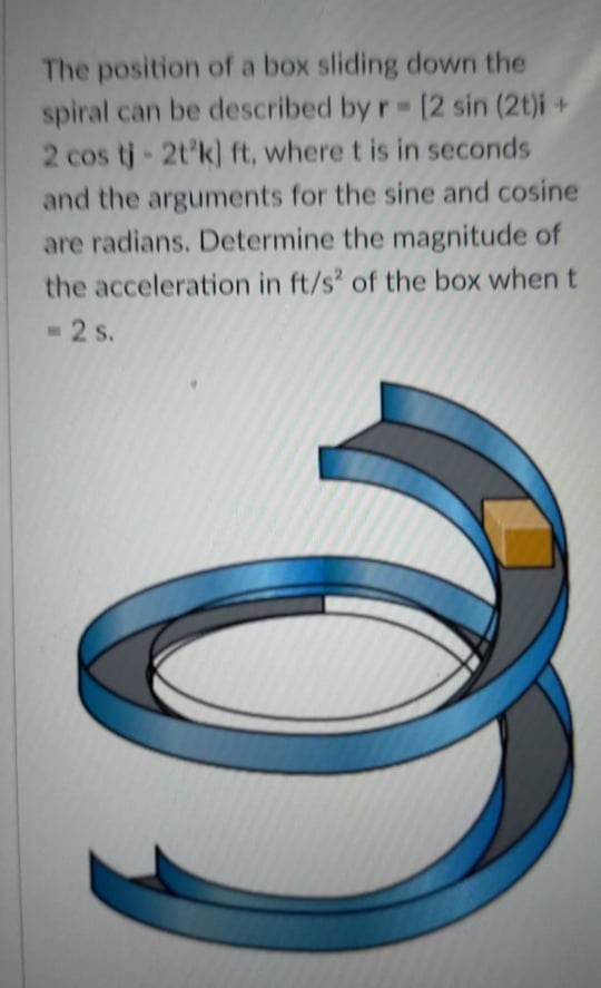 The position of a box sliding down the
spiral can be described by r [2 sin (2t)i +
2 cos tj- 2t'k] ft, where t is in seconds
and the arguments for the sine and cosine
are radians. Determine the magnitude of
the acceleration in ft/s' of the box when t
- 2 s.
