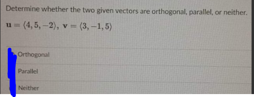 Determine whether the two given vectors are orthogonal, parallel, or neither.
u = (4, 5,-2), v = (3,–1,5)
Orthogonal
Parallel
Neither
