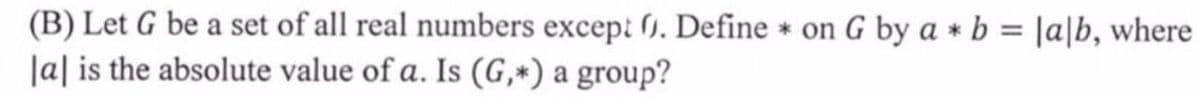 (B) Let G be a set of all real numbers except 1. Define * on G by a * b = |a|b, where
|a| is the absolute value of a. Is (G,*) a group?
