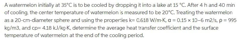 A watermelon initially at 35°C is to be cooled by dropping it into a lake at 15 °C. After 4 h and 40 min
of cooling, the center temperature of watermelon is measured to be 20°C. Treating the watermelon
as a 20-cm-diameter sphere and using the properties k= 0.618 W/m-K, a = 0.15 x 10-6 m2/s, p= 995
kg/m3, and cp= 4.18 kJ/kg-K, determine the average heat transfer coefficient and the surface
temperature of watermelon at the end of the cooling period.
