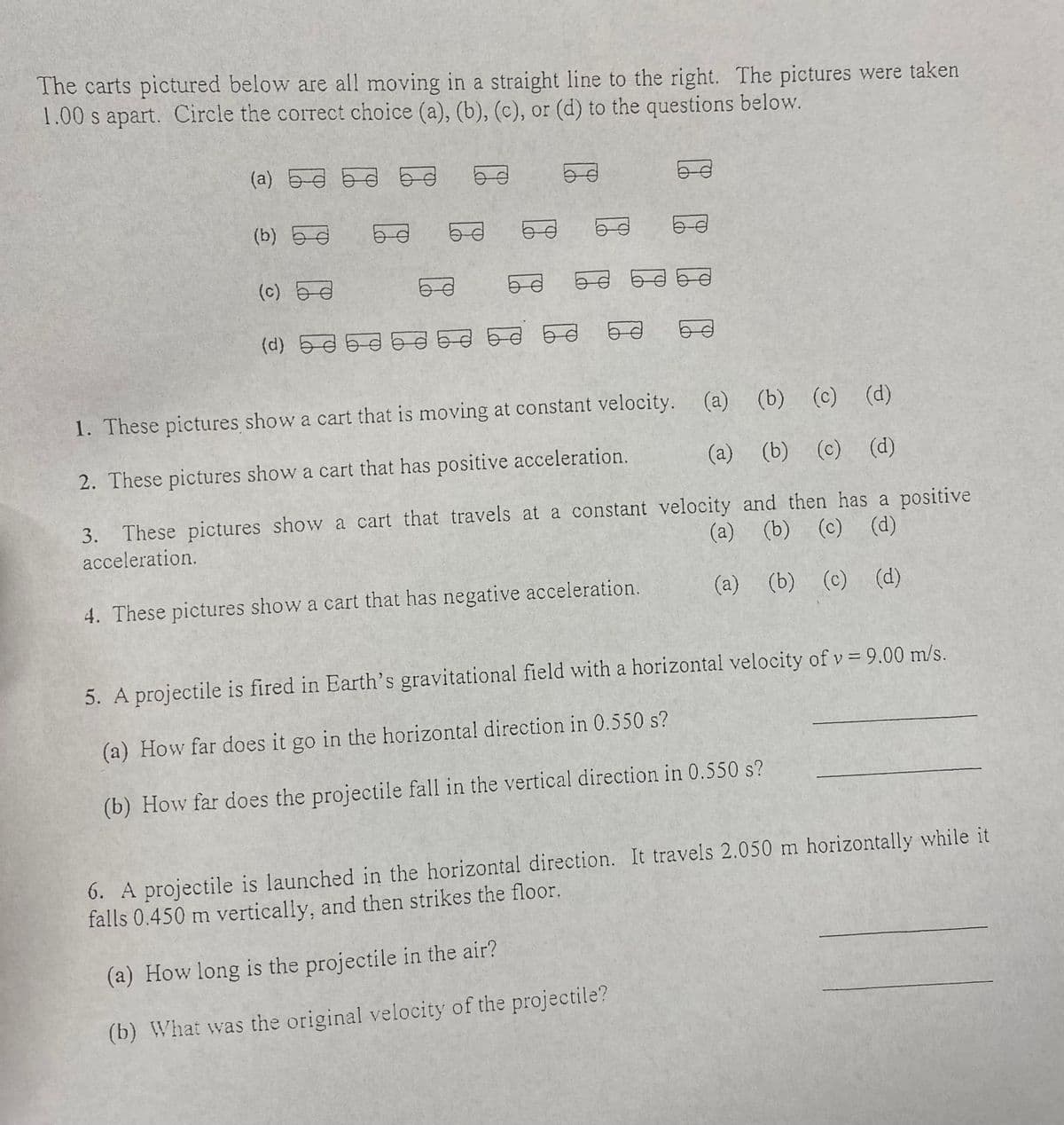 The carts pictured below are all moving in a straight line to the right. The pictures were taken
1.00 s apart. Circle the correct choice (a), (b), (c), or (d) to the questions below.
(a) ba
d
3.
(b) 5
(c)
g
68
60
63
69
(d) 5350 BASE DE D
TO BE E7
50
6
53
1. These pictures show a cart that is moving at constant velocity.
(a) (b) (c) (d)
2. These pictures show a cart that has positive acceleration.
(a) (b) (c) (d)
These pictures show a cart that travels at a constant velocity and then has a positive
(a) (b) (c) (d)
acceleration.
4. These pictures show a cart that has negative acceleration.
(a) (b) (c) (d)
5. A projectile is fired in Earth's gravitational field with a horizontal velocity of v= 9.00 m/s.
(a) How far does it go in the horizontal direction in 0.550 s?
(b) How far does the projectile fall in the vertical direction in 0.550 s?
6. A projectile is launched in the horizontal direction. It travels 2.050 m horizontally while it
falls 0.450 m vertically, and then strikes the floor.
(a) How long is the projectile in the air?
(b) What was the original velocity of the projectile?
