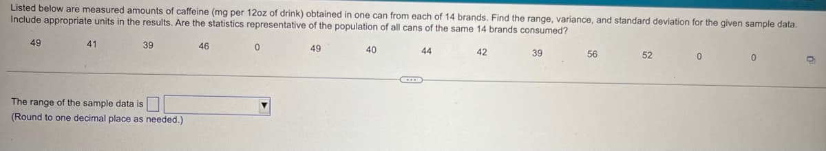 Listed below are measured amounts of caffeine (mg per 12oz of drink) obtained in one can from each of 14 brands. Find the range, variance, and standard deviation for the given sample data.
Include appropriate units in the results. Are the statistics representative of the population of all cans of the same 14 brands consumed?
49
41
39
46
0
49
40
44
42
39
56
52
0
The range of the sample data is
(Round to one decimal place as needed.)