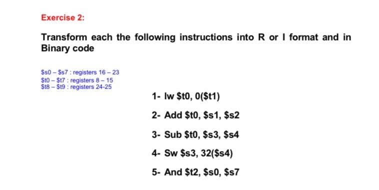 Exercise 2:
Transform each the following instructions into R or I format and in
Binary code
$s0 - $s7 : registers 16 - 23
S10 - $17 : registers 8- 15
$t8 – $19 : registers 24-25
1- Iw $t0, 0($t1)
2- Add $t0, $s1, $s2
3- Sub $t0, $s3, $s4
4- Sw $3, 32($s4)
5- And $12, $s0, $s7
