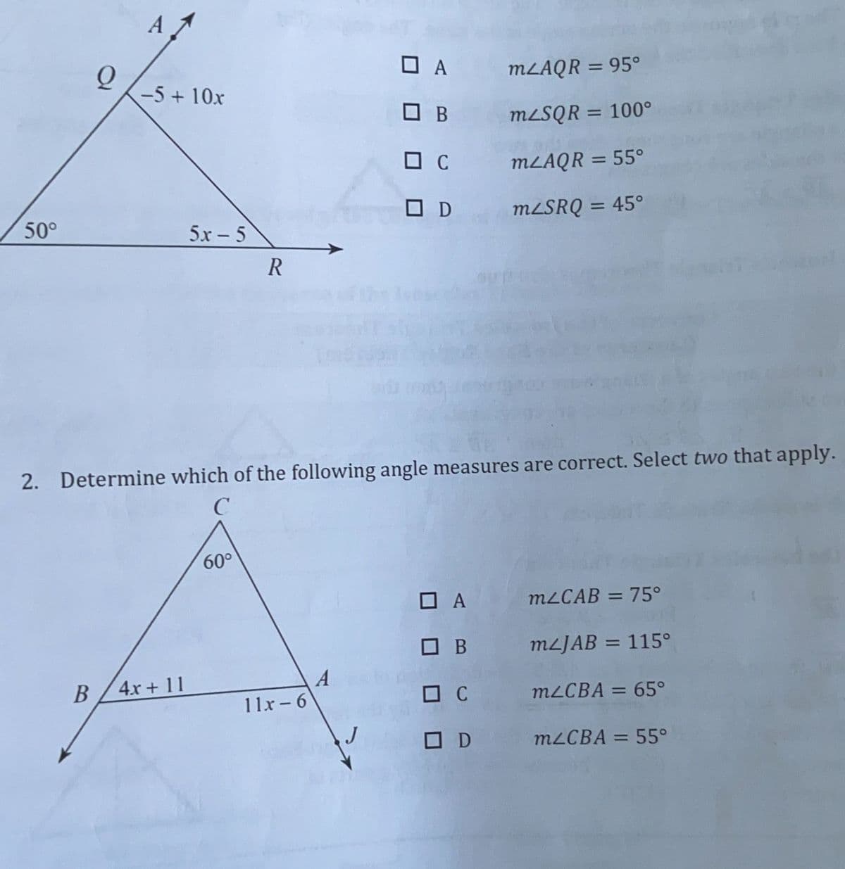 A
-5 + 10x
mLAQR = 95°
B
m/SQR = 100°
D
C
c
m/AQR = 55°
□ D
m/SRQ = 45°
50°
R
2. Determine which of the following angle measures are correct. Select two that apply.
C
D A
m2CAB = 75°
ОВ
m²JAB = 115°
A
B
пс
m2CBA = 65°
m/CBA = 55°
4x + 11
5x -5
60°
11x-6
DA
J
D