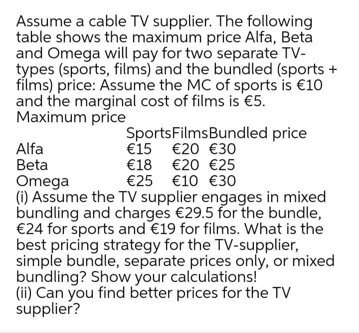 Assume a cable TV supplier. The following
table shows the maximum price Alfa, Beta
and Omega will pay for two separate TV-
types (sports, films) and the bundled (sports +
films) price: Assume the MC of sports is €10
and the marginal cost of films is €5.
Maximum price
SportsFilmsBundled price
€15
€18
€25 €10 €30
Alfa
Beta
€20 €30
€20 €25
Omega
(i) Assume the TV supplier engages in mixed
bundling and charges €29.5 for the bundle,
€24 for sports and €19 for films. What is the
best pricing strategy for the TV-supplier,
simple bundle, separate prices only, or mixed
bundling? Show your calculations!
(ii) Can you find better prices for the TV
supplier?
