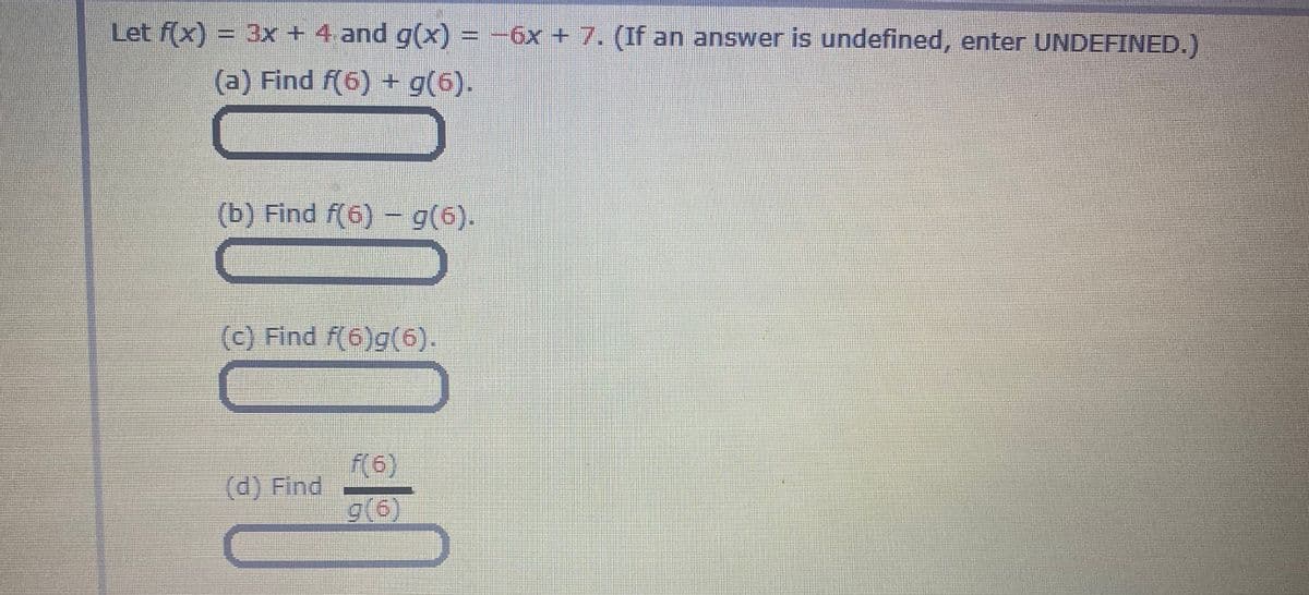 Let f(x) = 3x + 4 and g(x) = -6x + 7. (If an answer is undefined, enter UNDEFINED.)
(a) Find f(6) + g(6).
(b) Find f(6) –- g(6).
(c) Find f(6)g(6).
f(6)
(d) Find
g(6)
