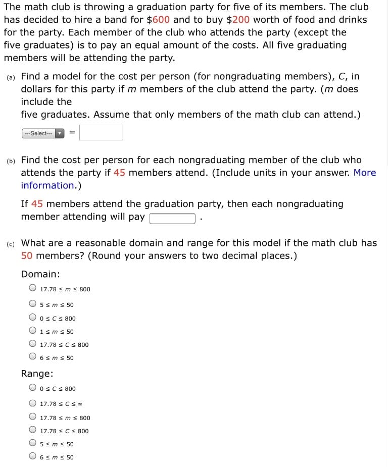 The math club is throwing a graduation party for five of its members. The club
has decided to hire a band for $600 and to buy $200 worth of food and drinks
for the party. Each member of the club who attends the party (except the
five graduates) is to pay an equal amount of the costs. All five graduating
members will be attending the party.
(a) Find a model for the cost per person (for nongraduating members), C, in
dollars for this party if m members of the club attend the party. (m does
include the
five graduates. Assume that only members of the math club can attend.)
--Select-
(b) Find the cost per person for each nongraduating member of the club who
attends the party if 45 members attend. (Include units in your answer. More
information.)
If 45 members attend the graduation party, then each nongraduating
member attending will pay
(c) What are a reasonable domain and range for this model if the math club has
50 members? (Round your answers to two decimal places.)
Domain:
O 17.78 s ms 800
5 sms 50
OscS 800
1s ms 50
17.78 <Cs 800
6 sm s 50
Range:
O oscs 800
17.78 sCSo
17.78 s m s 800
17.78 sCS 800
5 sms 50
6 sms 50
O O
