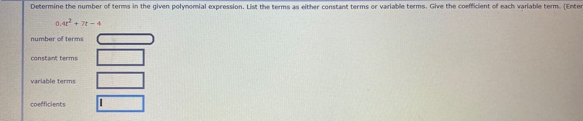 Determine the number of terms in the given polynomial expression. List the terms as either constant terms or variable terms. Give the coefficient of each variable term. (Enter
0.4t2 + 7t - 4
number of terms
constant terms
variable terms
coefficients
