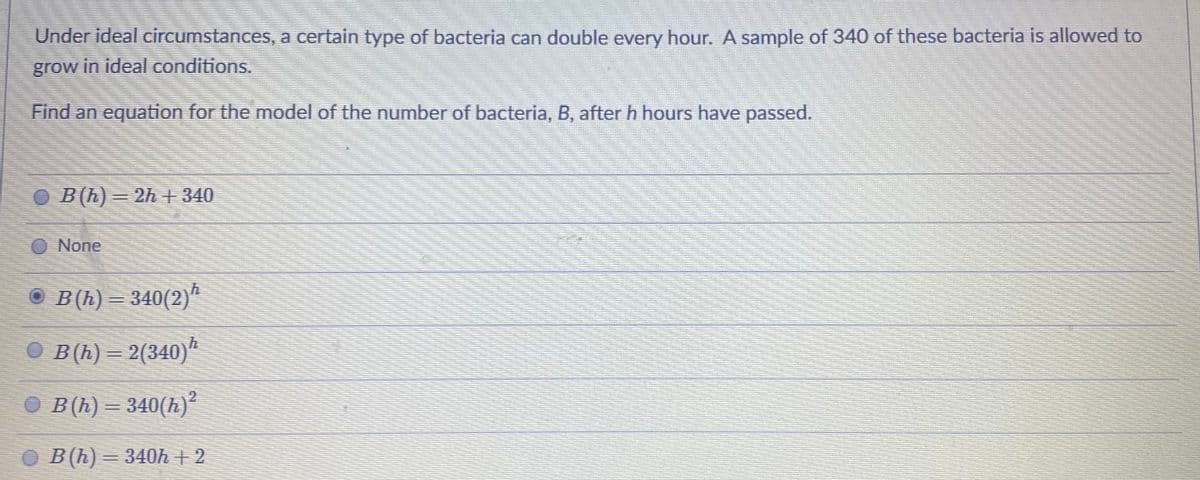 Under ideal circumstances, a certain type of bacteria can double every hour. A sample of 340 of these bacteria is allowed to
grow in ideal conditions.
Find an equation for the model of the number of bacteria, B, after h hours have passed.
O B(h)= 2h+ 340
O None
B(h) = 340(2)ª
О Вl) — 2(340)"
2
B(h) = 340(h)²
O B(h) = 340h + 2
