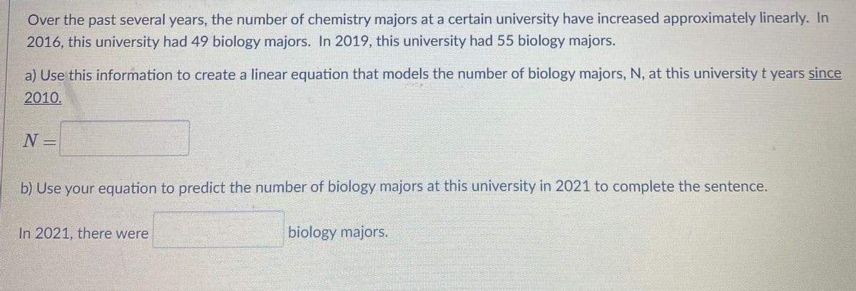 Over the past several years, the number of chemistry majors at a certain university have increased approximately linearly. In
2016, this university had 49 biology majors. In 2019, this university had 55 biology majors.
a) Use this information to create a linear equation that models the number of biology majors, N, at this university t years since
2010.
N -
b) Use your equation to predict the number of biology majors at this university in 2021 to complete the sentence.
In 2021, there were
biology majors.
