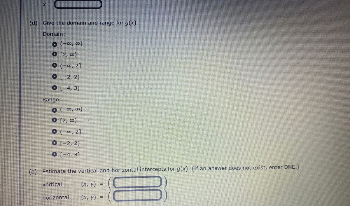 (d) Give the domain and range for g(x).
Domain:
o (-∞, ∞0)
[2, 0)
(-00, 2]
O-2, 2)
O [-4, 3]
Range:
o (-∞, ∞)
O [2, 0)
01-2, 2)
0-4, 3]
(e) Estimate the vertical and horizontal intercepts for g(x). (If an answer does not exist, enter DNE.)
vertical
(x, y) =
%3D
horizontal
(x, y) =
%3D
