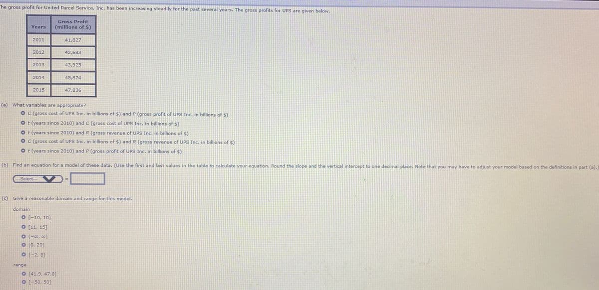 he gross profit for United Parcel Service, Inc. has been increasing steadily for the past several years. The gross profits for UPS are given below.
Gross Profit
Years
(millions of $)
2011
41,827
2012
42,683
2013
43,925
2014
45,874
2015
47,836
(a) What variables are appropriate?
O C (gross cost of UPS Inc. in billions of $) and P (gross profit of UPS Inc. in billions of $)
Ot (years since 2010) and C (gross cost of UPS Inc, in billions of s)
O t (years since 2010) and
(gross revenue of UPS Inc. in billions of s)
O C (gross cost of UPS Inc. in billions of $) andR (gross revenue of UPS Inc. in billions of $)
O t (years since 2010) and P (gross profit of UPS Inc. in billions of 5)
(b) Find an equation for a model of these data. (Use the first and last values in the table to calculate your equation. Round the slope and the vertical intercept to one decimal place. Note that you may have to adjust your model based on the definitions in part (a).)
-Select-
(c) Give a reasonable domain and range for this model.
domain
O [-10, 10]
O [11, 15]
O (-0, co0)
O [0, 20]
O [-2, 8]
range
O [41.9, 47.8]
O [-50, 50]
