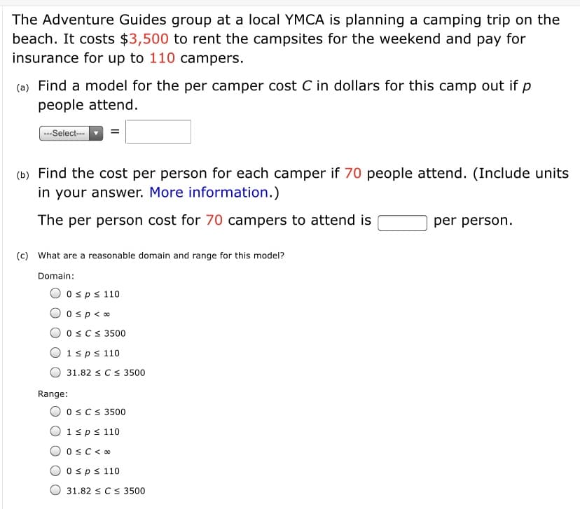 The Adventure Guides group at a local YMCA is planning a camping trip on the
beach. It costs $3,500 to rent the campsites for the weekend and pay for
insurance for up to 110 campers.
(a) Find a model for the per camper cost C in dollars for this camp out if p
people attend.
---Select---
(b) Find the cost per person for each camper if 70 people attend. (Include units
in your answer. More information.)
The per person cost for 70 campers to attend is
per person.
(c) What are a reasonable domain and range for this model?
Domain:
O osps 110
O osp<o
OsCS 3500
O1sps 110
31.82 sCs 3500
Range:
O oscs 3500
O 1sps 110
Osps 110
31.82 sCS 3500
