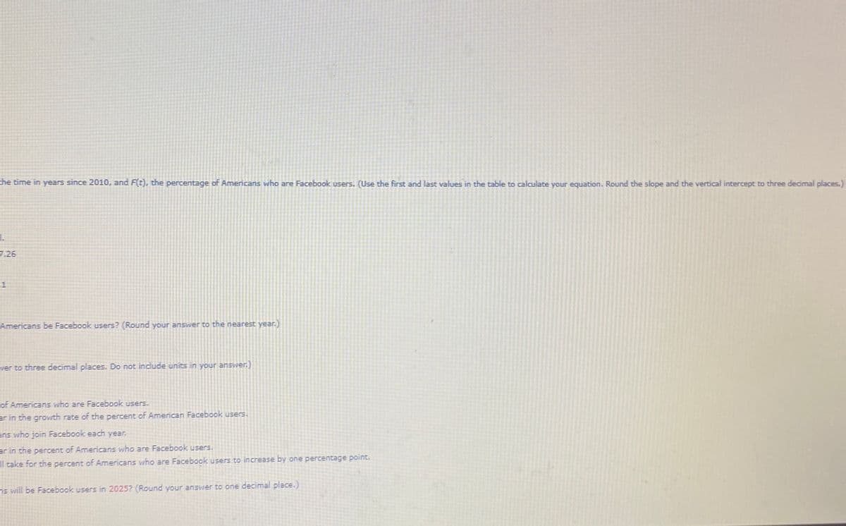 he time in yearsS since 2010, and F(t), the percentage of Americans who are Facebook users. (Use the first and last values in the table to calculate your equation. Round the slope and the vertical intercept to three decimal places.)
7.26
-1
Americans be Facebook users? (Round your answer to the nearest year.)
ver to three decimal places. Do not inciude units in your enswer.)
of Americans who are Facebook users.
er in the grovith rate of the percent of American Facebook users.
ens who join Facebook each year.
er in the percent of Americans who are Facebook users.
take for the percent of Americans wno are Facebook users to increase by one percentage point.
ns will be Facebook users in 2025? (Round your answer to one decimal place.)
