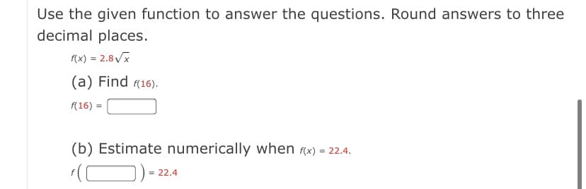 Use the given function to answer the questions. Round answers to three
decimal places.
(x) = 2.8Vx
(a) Find (16).
(16) =
(b) Estimate numerically when (x) = 22.4.
= 22.4
