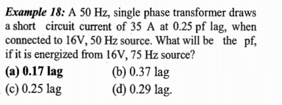 Example 18: A 50 Hz, single phase transformer draws
a short circuit current of 35 A at 0.25 pf lag, when
connected to 16V, 50 Hz source. What will be the pf,
if it is energized from 16V, 75 Hz source?
(a) 0.17 lag
(c) 0.25 lag
(b) 0.37 lag
(d) 0.29 lag.
