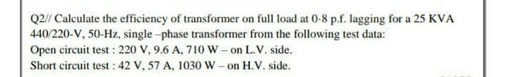 Q2// Calculate the efficiency of transformer on full load at 0-8 p.f. lagging for a 25 KVA
440/220-V, 50-Hz, single -phase transformer from the following test data:
Open circuit test : 220 V, 9.6 A, 710 W- on L.V. side.
Short circuit test : 42 V, 57 A, 1030 W- on H.V. side.
