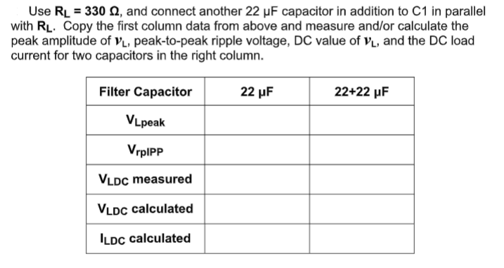 Use RL = 330 Q, and connect another 22 µF capacitor in addition to C1 in parallel
with RL. Copy the first column data from above and measure and/or calculate the
peak amplitude of vL, peak-to-peak ripple voltage, DC value of VL, and the DC load
current for two capacitors in the right column.
Filter Capacitor
22 μF
22+22 µF
VLpeak
VrpIPP
VLDC measured
VLDC calculated
ILDC calculated
