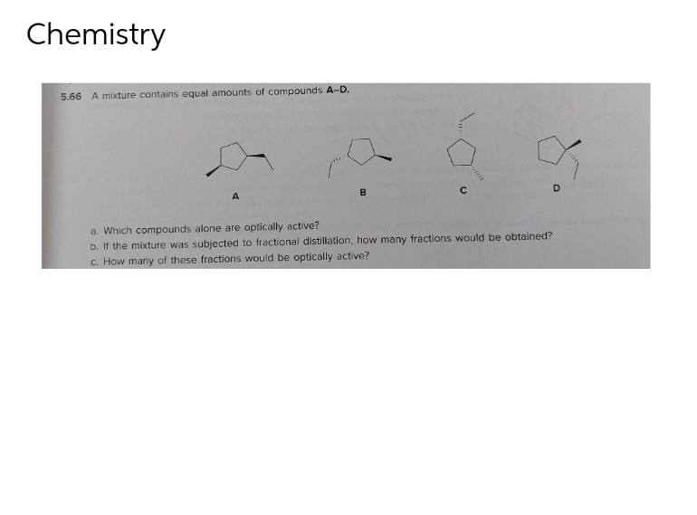 Chemistry
5.66 A mixture contains equal amounts of compounds A-D.
K
D
C
B
A
a. Which compounds alone are optically active?
b. If the mixture was subjected to fractional distillation, how many fractions would be obtained?
c. How many of these fractions would be optically active?
SETEL